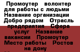 Промоутер - волонтер для работы с людьми › Название организации ­ Добро рядом › Отрасль предприятия ­ Сфера услуг › Название вакансии ­ Промоутер › Место работы ­ Ростов на дону  › Минимальный оклад ­ 25 000 › Максимальный оклад ­ 35 000 › Возраст от ­ 14 › Возраст до ­ 30 - Ростовская обл. Работа » Вакансии   . Ростовская обл.